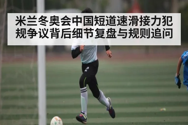 米兰冬奥会中国短道速滑接力犯规争议背后细节复盘与规则追问