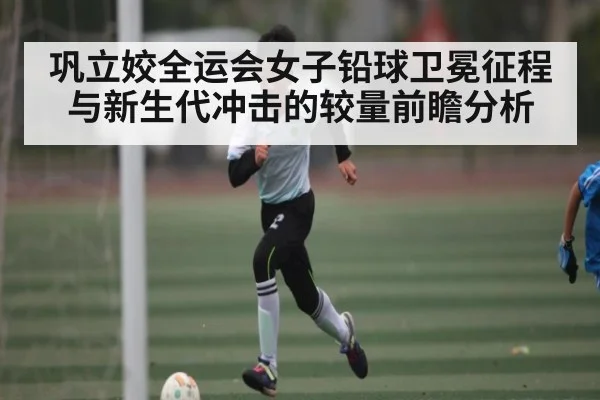 巩立姣全运会女子铅球卫冕征程与新生代冲击的较量前瞻分析